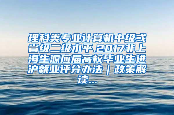 理科类专业计算机中级或省级二级水平,2017非上海生源应届高校毕业生进沪就业评分办法｜政策解读...