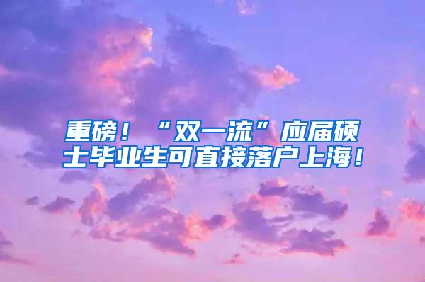 重磅！“双一流”应届硕士毕业生可直接落户上海！