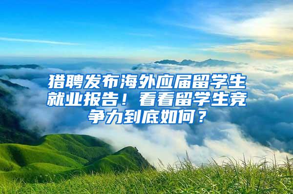 猎聘发布海外应届留学生就业报告！看看留学生竞争力到底如何？