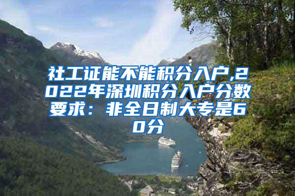 社工证能不能积分入户,2022年深圳积分入户分数要求：非全日制大专是60分