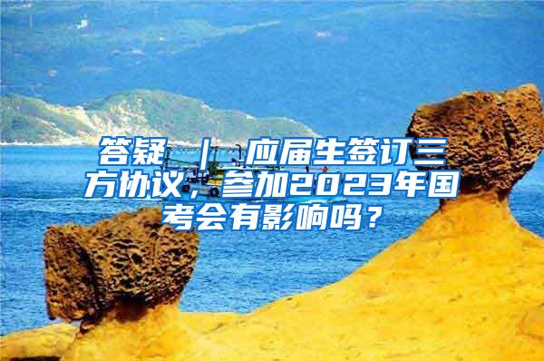 答疑 ｜ 应届生签订三方协议，参加2023年国考会有影响吗？