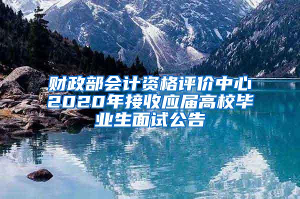 财政部会计资格评价中心2020年接收应届高校毕业生面试公告