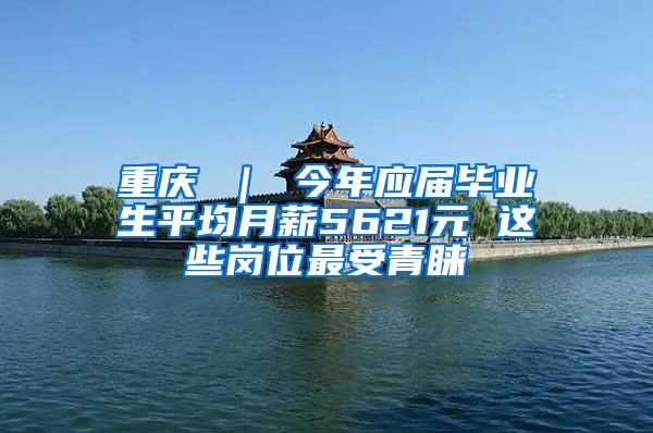 重庆 ｜ 今年应届毕业生平均月薪5621元 这些岗位最受青睐