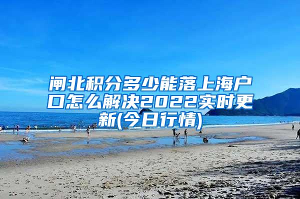 闸北积分多少能落上海户口怎么解决2022实时更新(今日行情)