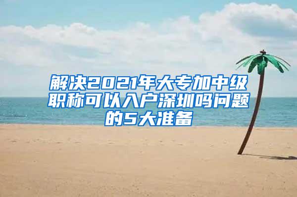 解决2021年大专加中级职称可以入户深圳吗问题的5大准备