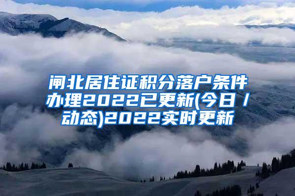 闸北居住证积分落户条件办理2022已更新(今日／动态)2022实时更新