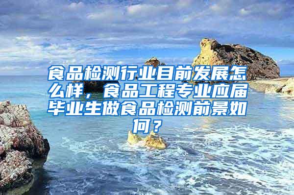 食品检测行业目前发展怎么样，食品工程专业应届毕业生做食品检测前景如何？