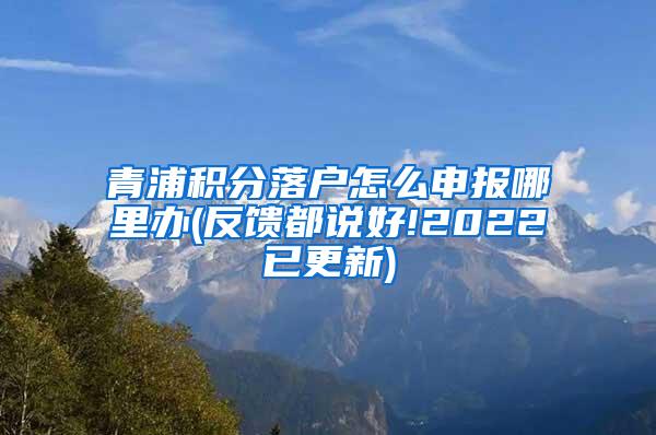 青浦积分落户怎么申报哪里办(反馈都说好!2022已更新)