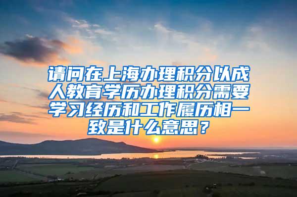 请问在上海办理积分以成人教育学历办理积分需要学习经历和工作履历相一致是什么意思？