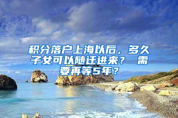 积分落户上海以后，多久子女可以随迁进来？ 需要再等5年？