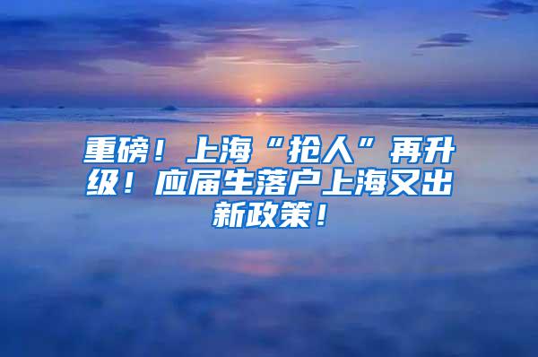 重磅！上海“抢人”再升级！应届生落户上海又出新政策！