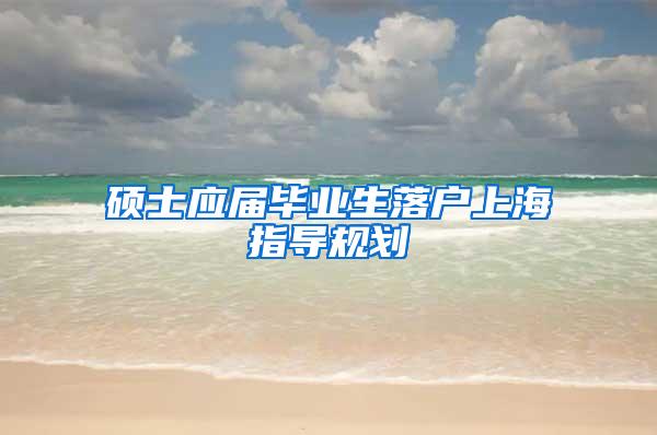 硕士应届毕业生落户上海指导规划