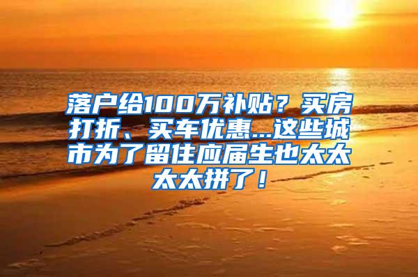 落户给100万补贴？买房打折、买车优惠...这些城市为了留住应届生也太太太太拼了！