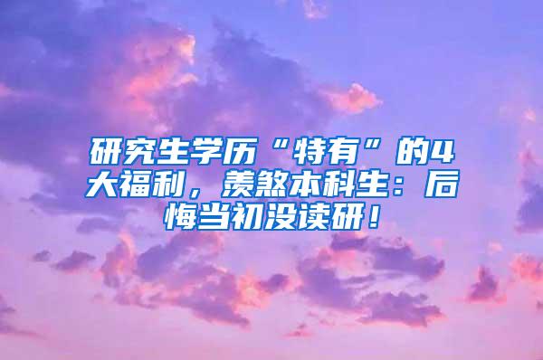 研究生学历“特有”的4大福利，羡煞本科生：后悔当初没读研！