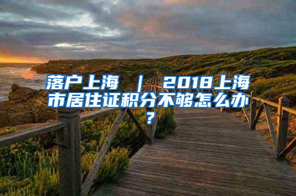 落户上海 ｜ 2018上海市居住证积分不够怎么办？