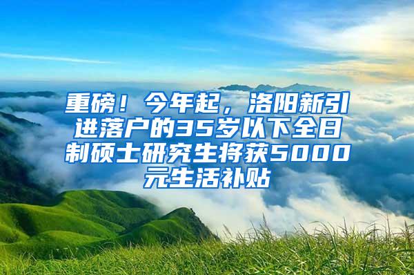 重磅！今年起，洛阳新引进落户的35岁以下全日制硕士研究生将获5000元生活补贴