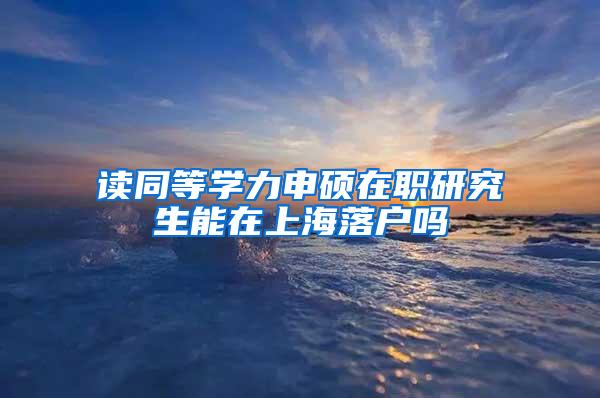 读同等学力申硕在职研究生能在上海落户吗