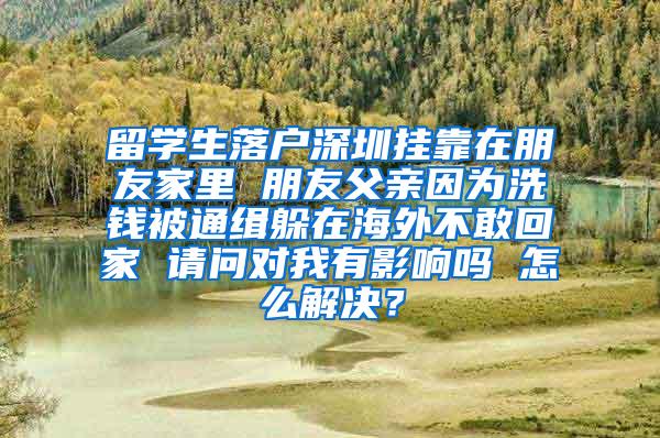 留学生落户深圳挂靠在朋友家里 朋友父亲因为洗钱被通缉躲在海外不敢回家 请问对我有影响吗 怎么解决？