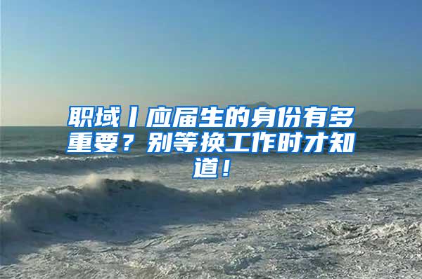 职域丨应届生的身份有多重要？别等换工作时才知道！