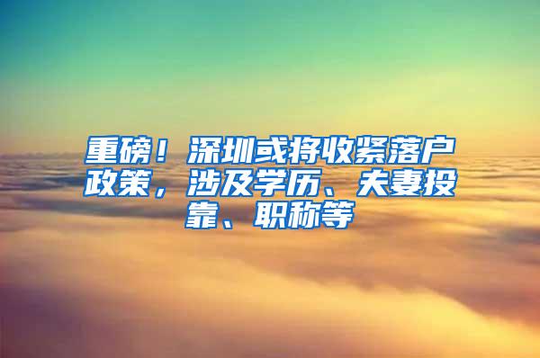 重磅！深圳或将收紧落户政策，涉及学历、夫妻投靠、职称等