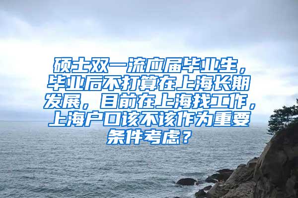 硕士双一流应届毕业生，毕业后不打算在上海长期发展，目前在上海找工作，上海户口该不该作为重要条件考虑？