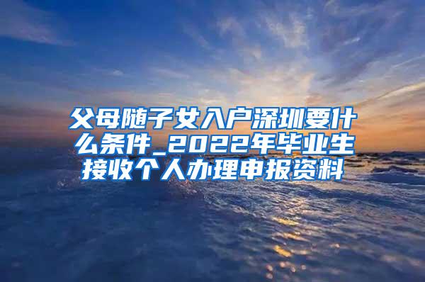 父母随子女入户深圳要什么条件_2022年毕业生接收个人办理申报资料