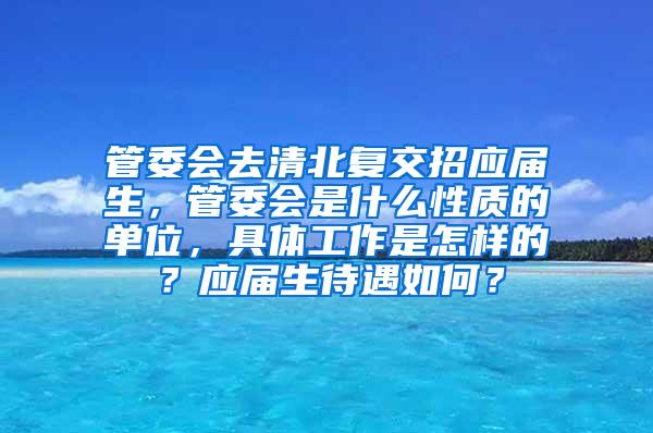 管委会去清北复交招应届生，管委会是什么性质的单位，具体工作是怎样的？应届生待遇如何？