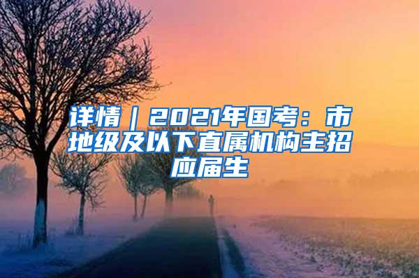 详情｜2021年国考：市地级及以下直属机构主招应届生