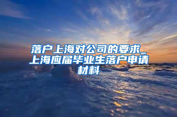 落户上海对公司的要求_上海应届毕业生落户申请材料