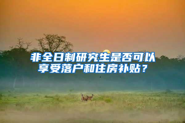 非全日制研究生是否可以享受落户和住房补贴？