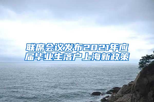 联席会议发布2021年应届毕业生落户上海新政策