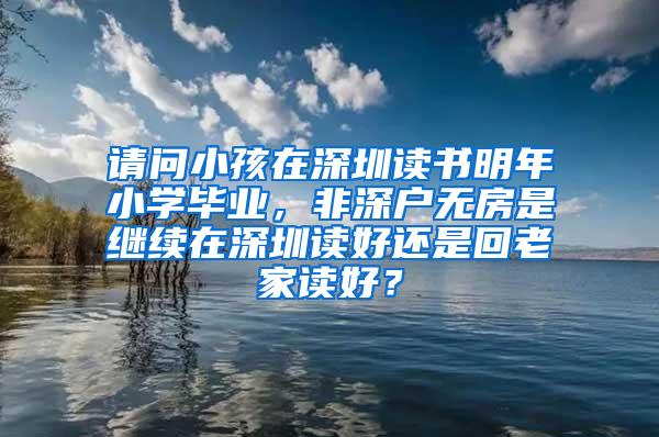 请问小孩在深圳读书明年小学毕业，非深户无房是继续在深圳读好还是回老家读好？