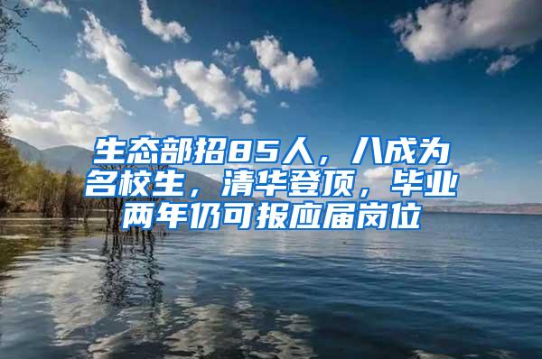 生态部招85人，八成为名校生，清华登顶，毕业两年仍可报应届岗位