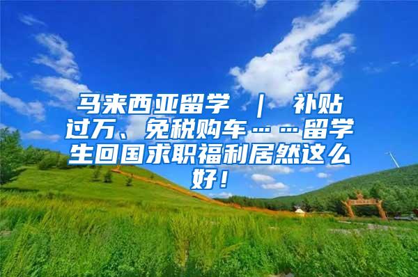 马来西亚留学 ｜ 补贴过万、免税购车……留学生回国求职福利居然这么好！