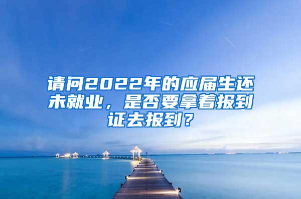 请问2022年的应届生还未就业，是否要拿着报到证去报到？