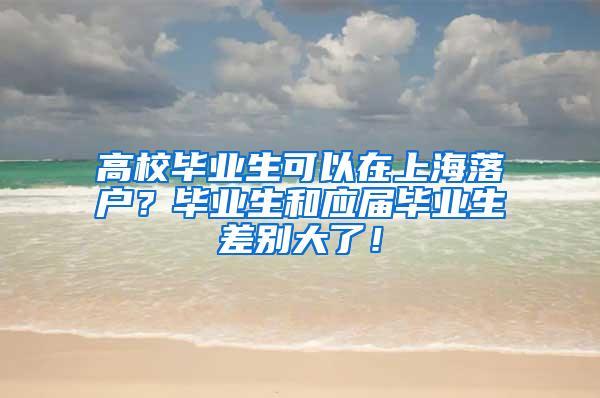 高校毕业生可以在上海落户？毕业生和应届毕业生差别大了！