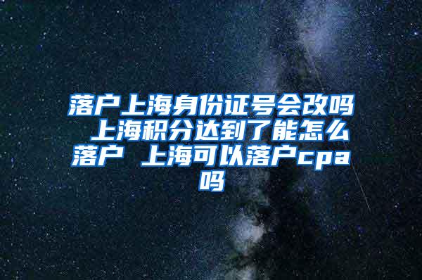 落户上海身份证号会改吗 上海积分达到了能怎么落户 上海可以落户cpa吗