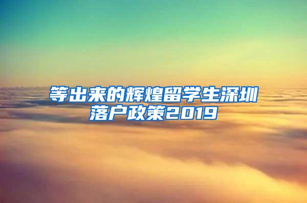 等出来的辉煌留学生深圳落户政策2019