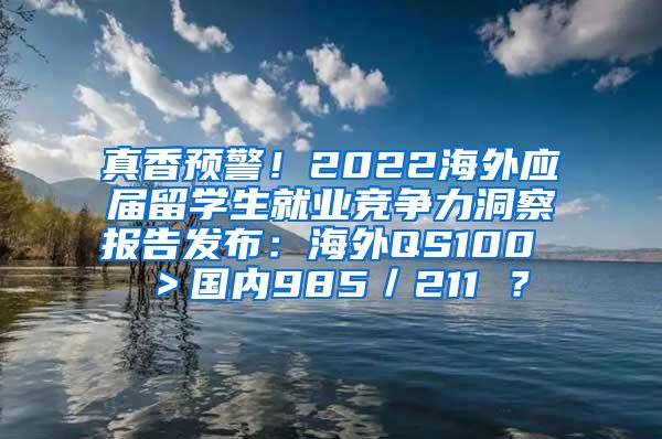 真香预警！2022海外应届留学生就业竞争力洞察报告发布：海外QS100 ＞国内985／211 ？