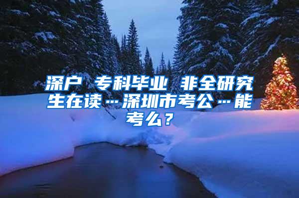 深户 专科毕业 非全研究生在读…深圳市考公…能考么？