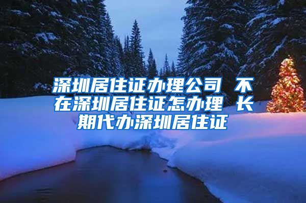 深圳居住证办理公司 不在深圳居住证怎办理 长期代办深圳居住证