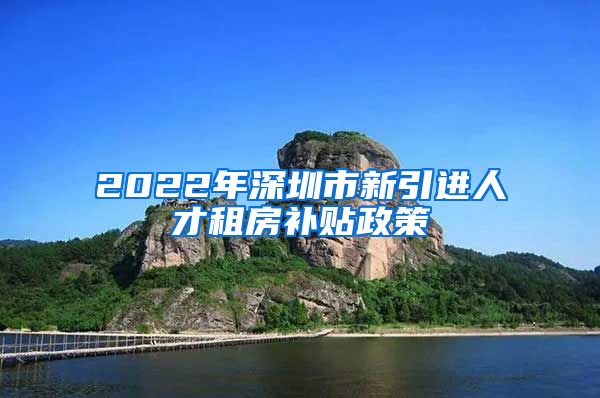 2022年深圳市新引进人才租房补贴政策