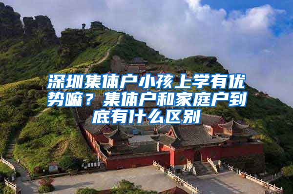 深圳集体户小孩上学有优势嘛？集体户和家庭户到底有什么区别