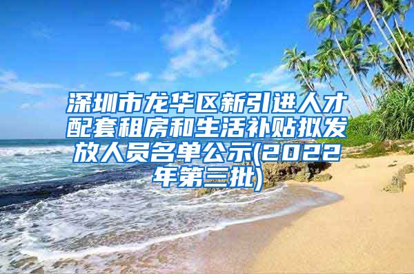 深圳市龙华区新引进人才配套租房和生活补贴拟发放人员名单公示(2022年第三批)