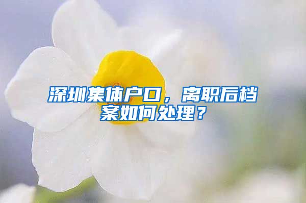 深圳集体户口，离职后档案如何处理？