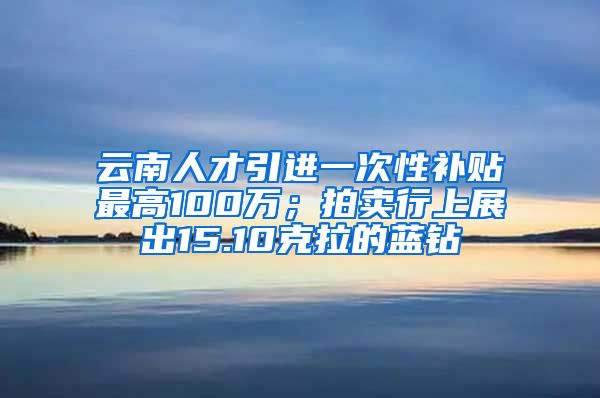 云南人才引进一次性补贴最高100万；拍卖行上展出15.10克拉的蓝钻