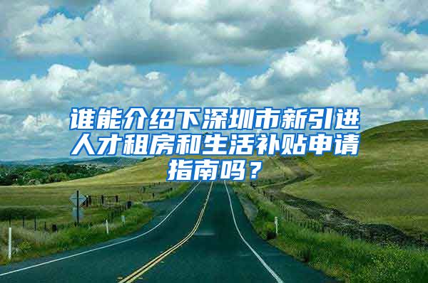 谁能介绍下深圳市新引进人才租房和生活补贴申请指南吗？