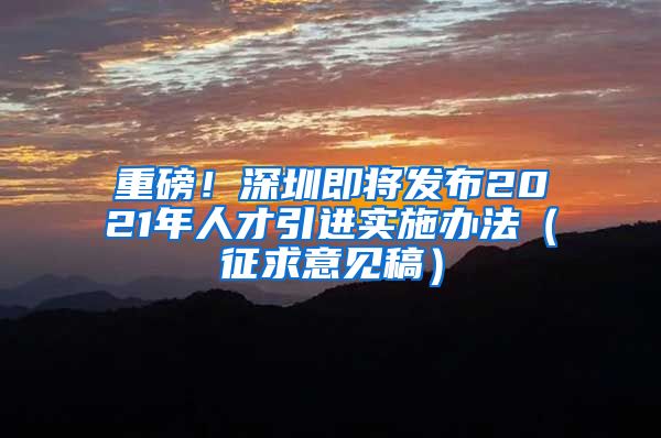 重磅！深圳即将发布2021年人才引进实施办法（征求意见稿）