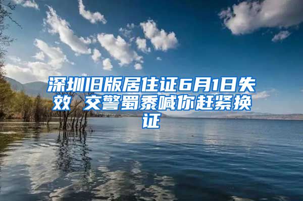 深圳旧版居住证6月1日失效 交警蜀黍喊你赶紧换证