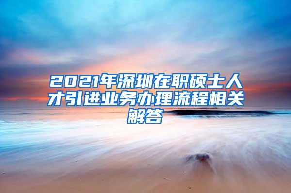 2021年深圳在职硕士人才引进业务办理流程相关解答